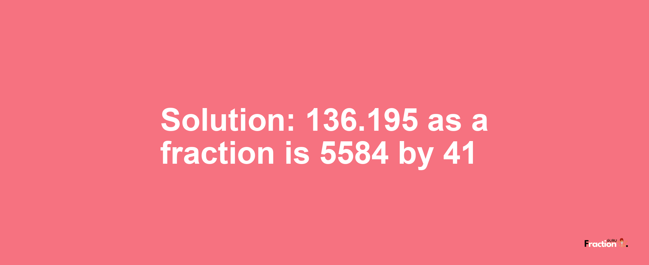 Solution:136.195 as a fraction is 5584/41